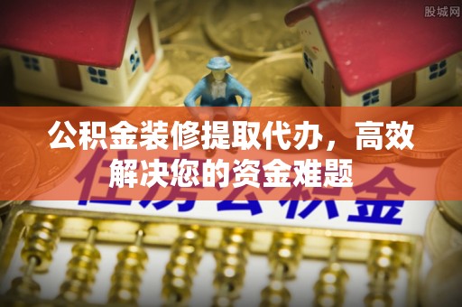 望江公积金装修提取代办，高效解决您的资金难题