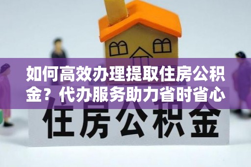 望江如何高效办理提取住房公积金？代办服务助力省时省心