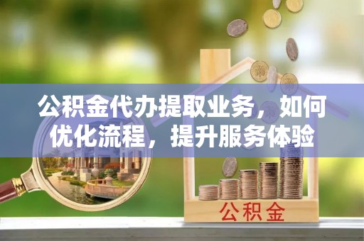 望江公积金代办提取业务，如何优化流程，提升服务体验