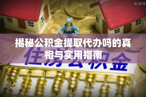望江揭秘公积金提取代办吗的真相与实用指南