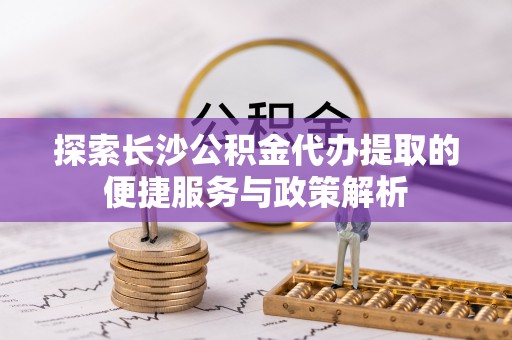 望江探索长沙公积金代办提取的便捷服务与政策解析