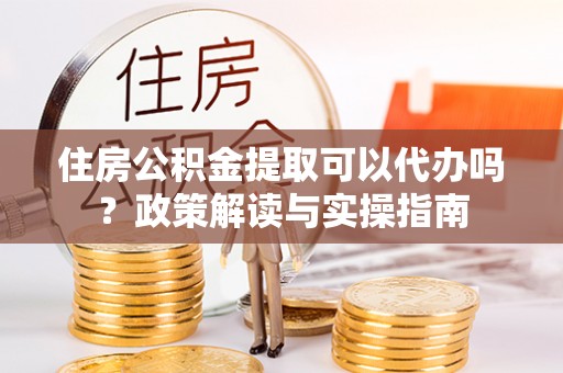 望江住房公积金提取可以代办吗？政策解读与实操指南