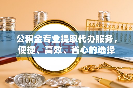 望江公积金专业提取代办服务，便捷、高效、省心的选择