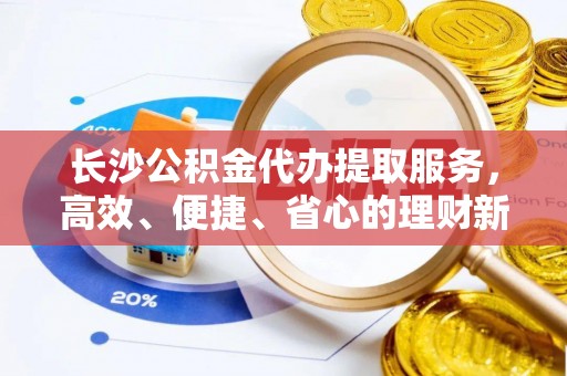 望江长沙公积金代办提取服务，高效、便捷、省心的理财新选择