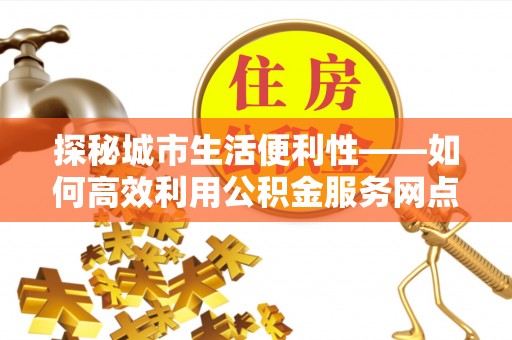 望江探秘城市生活便利性——如何高效利用公积金服务网点查询工具