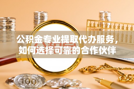 望江公积金专业提取代办服务，如何选择可靠的合作伙伴