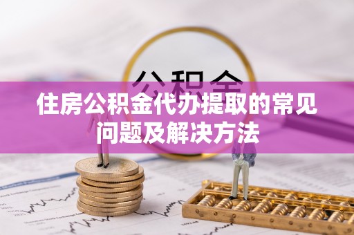 望江住房公积金代办提取的常见问题及解决方法
