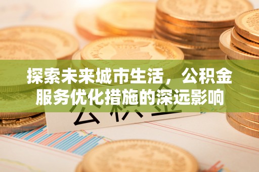 望江探索未来城市生活，公积金服务优化措施的深远影响