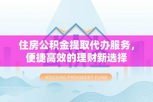 望江住房公积金提取代办服务，便捷高效的理财新选择