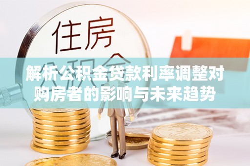 望江解析公积金贷款利率调整对购房者的影响与未来趋势