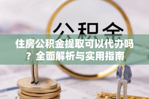 望江住房公积金提取可以代办吗？全面解析与实用指南