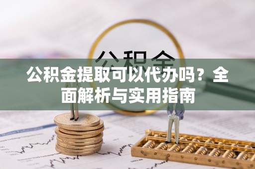 望江公积金提取可以代办吗？全面解析与实用指南