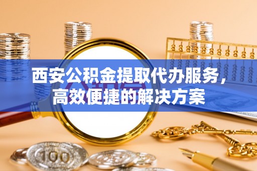 望江西安公积金提取代办服务，高效便捷的解决方案