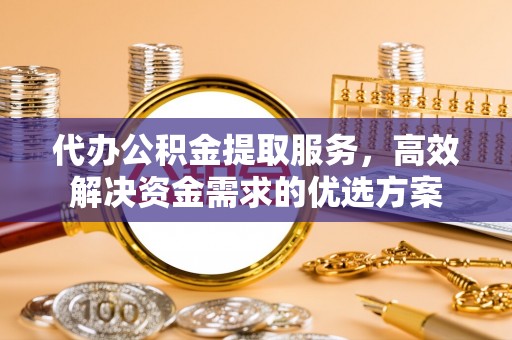 望江代办公积金提取服务，高效解决资金需求的优选方案